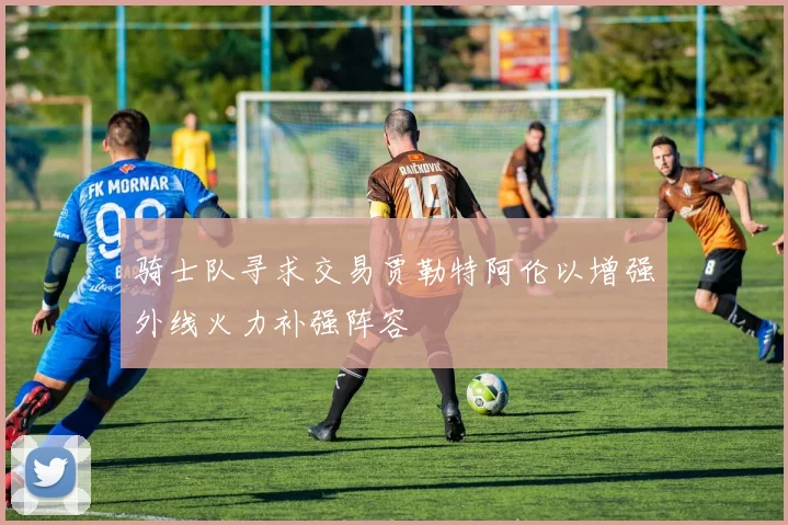 骑士队寻求交易贾勒特阿伦以增强外线火力补强阵容
