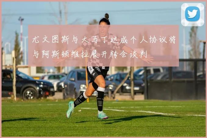 尤文图斯与大马丁达成个人协议将与阿斯顿维拉展开转会谈判