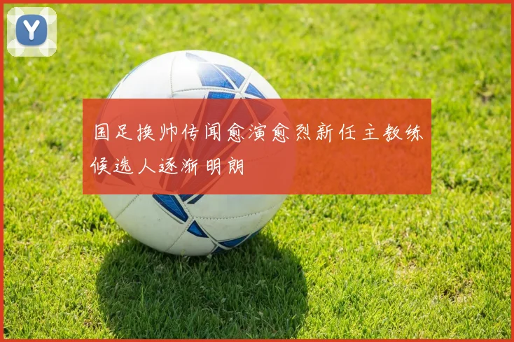 国足换帅传闻愈演愈烈新任主教练候选人逐渐明朗