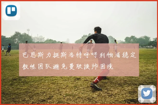 巴恩斯力挺斯洛特呼吁利物浦稳定教练团队避免曼联换帅困境
