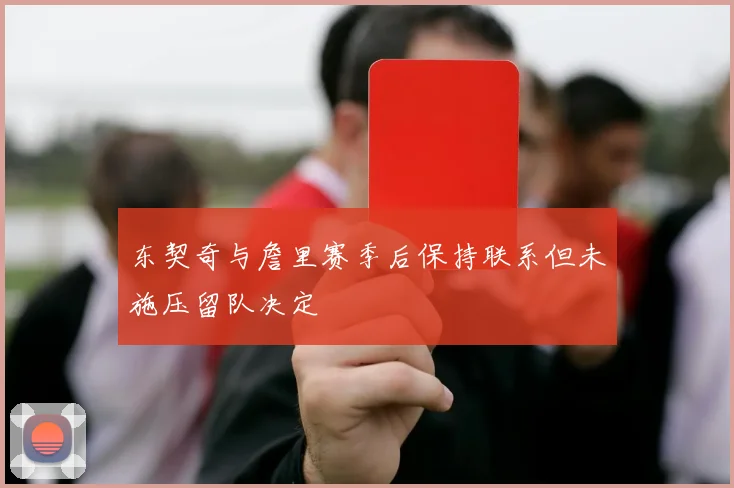 东契奇与詹里赛季后保持联系但未施压留队决定