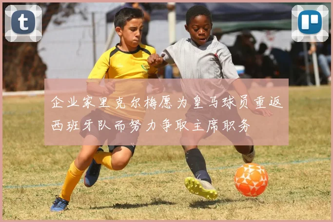 企业家里克尔梅愿为皇马球员重返西班牙队而努力争取主席职务