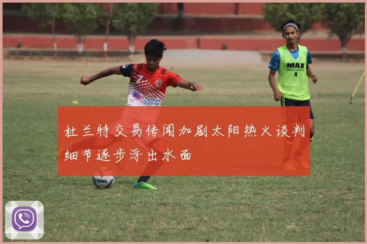杜兰特交易传闻加剧太阳热火谈判细节逐步浮出水面