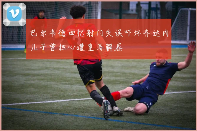 巴尔韦德回忆射门失误吓坏齐达内儿子曾担心遭皇马解雇