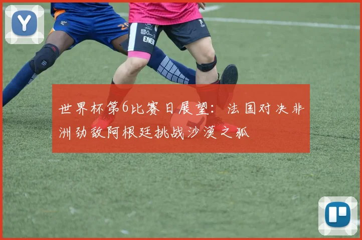 世界杯第6比赛日展望：法国对决非洲劲敌阿根廷挑战沙漠之狐