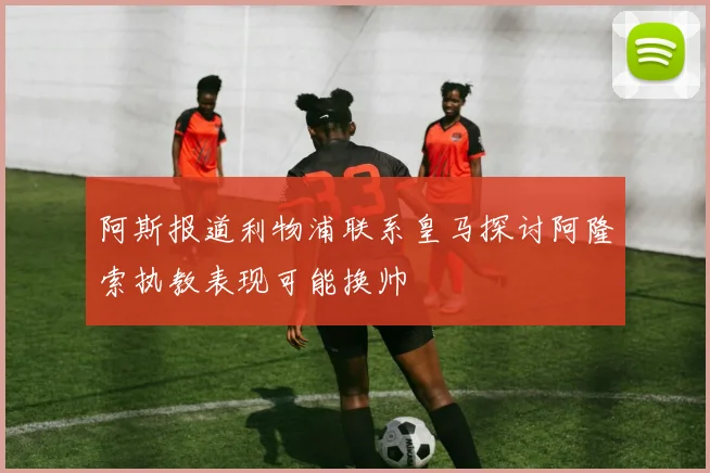 阿斯报道利物浦联系皇马探讨阿隆索执教表现可能换帅