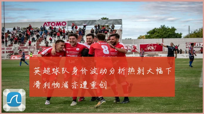 英超球队身价波动分析热刺大幅下滑利物浦亦遭重创