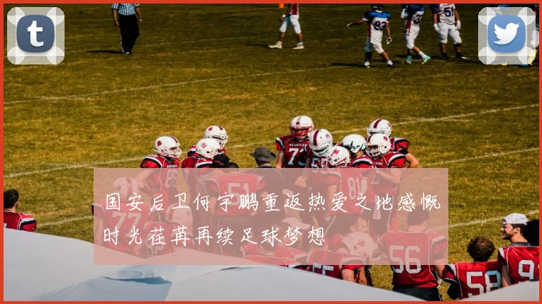 国安后卫何宇鹏重返热爱之地感慨时光荏苒再续足球梦想