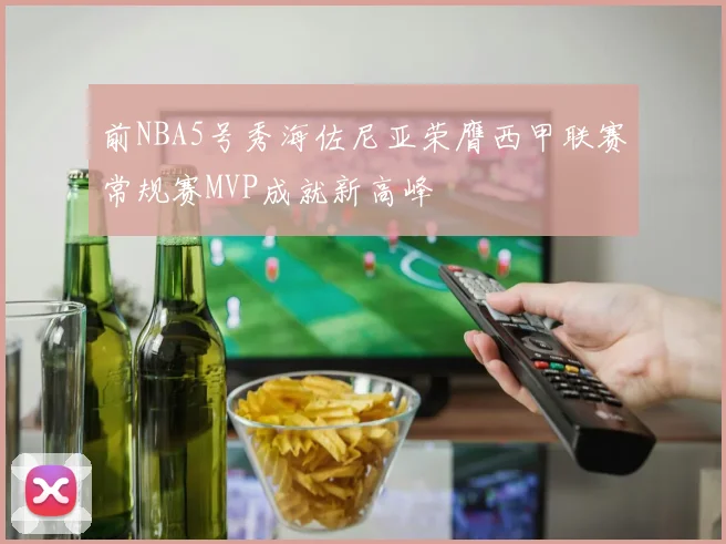前NBA5号秀海佐尼亚荣膺西甲联赛常规赛MVP成就新高峰