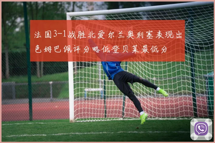 法国3-1战胜北爱尔兰奥利塞表现出色姆巴佩评分略低登贝莱最低分
