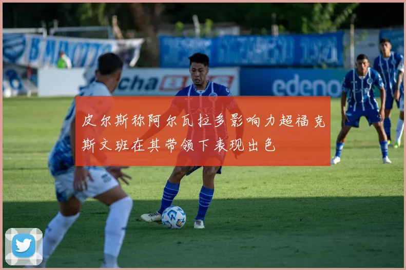 皮尔斯称阿尔瓦拉多影响力超福克斯文班在其带领下表现出色