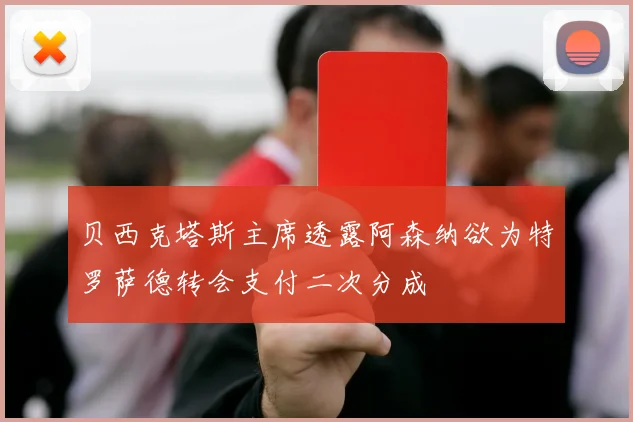 贝西克塔斯主席透露阿森纳欲为特罗萨德转会支付二次分成
