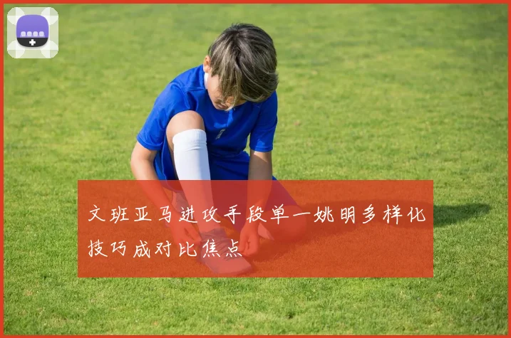 文班亚马进攻手段单一姚明多样化技巧成对比焦点