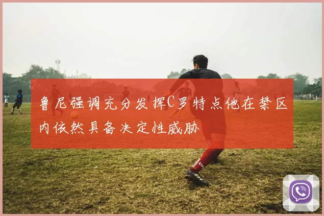 鲁尼强调充分发挥C罗特点他在禁区内依然具备决定性威胁