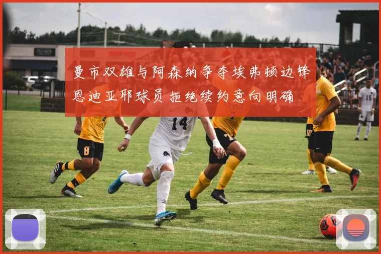 曼市双雄与阿森纳争夺埃弗顿边锋恩迪亚耶球员拒绝续约意向明确