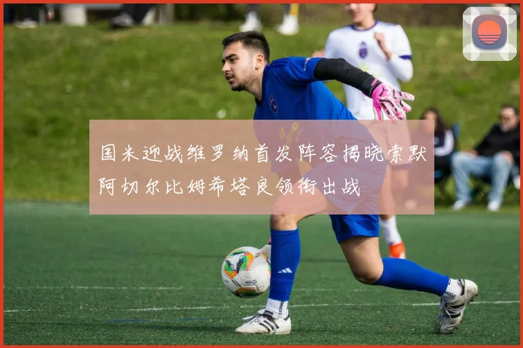 国米迎战维罗纳首发阵容揭晓索默阿切尔比姆希塔良领衔出战