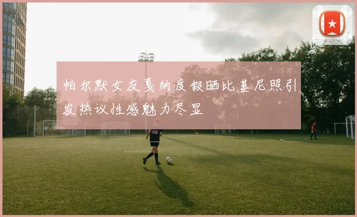帕尔默女友戛纳度假晒比基尼照引发热议性感魅力尽显