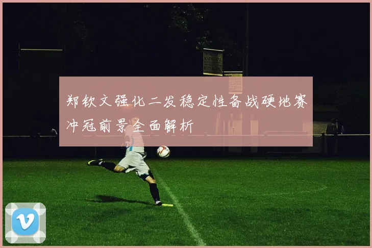郑钦文强化二发稳定性备战硬地赛冲冠前景全面解析