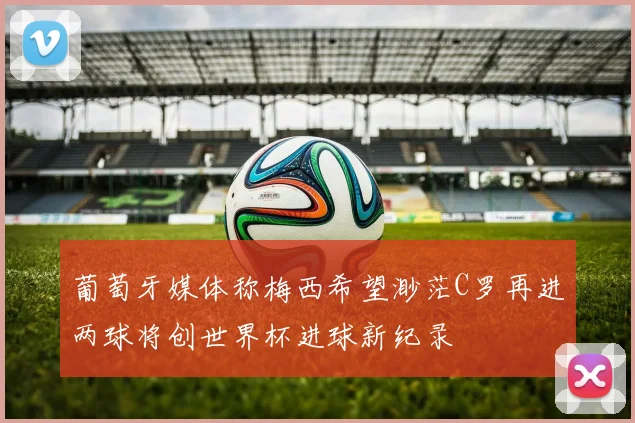 葡萄牙媒体称梅西希望渺茫C罗再进两球将创世界杯进球新纪录