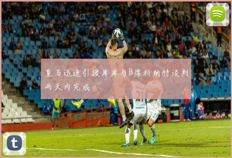 皇马迅速引援库库与B席科纳特谈判两天内完成