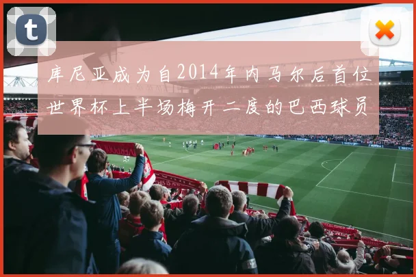库尼亚成为自2014年内马尔后首位世界杯上半场梅开二度的巴西球员