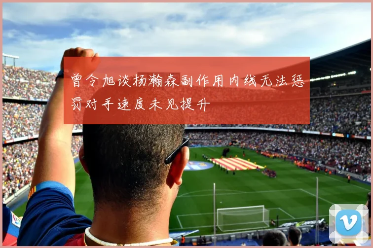 曾令旭谈杨瀚森副作用内线无法惩罚对手速度未见提升