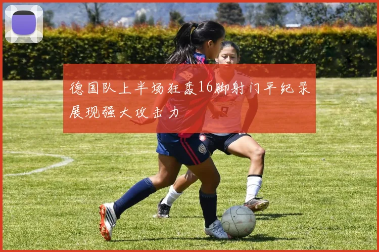 德国队上半场狂轰16脚射门平纪录展现强大攻击力