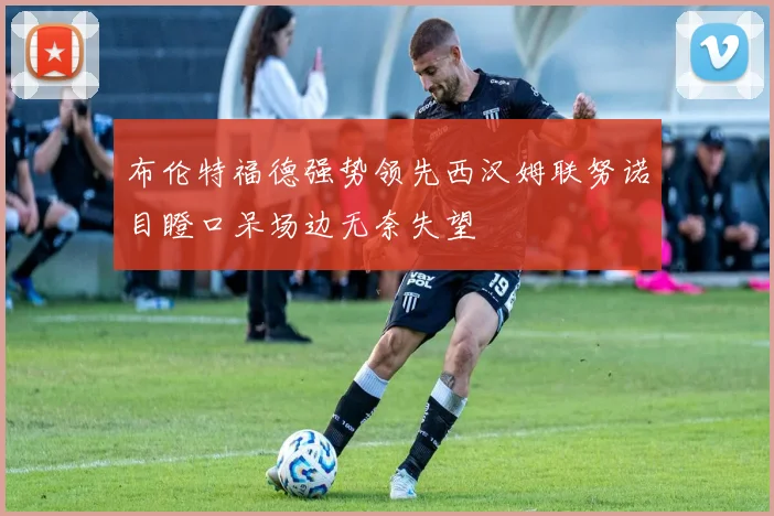 布伦特福德强势领先西汉姆联努诺目瞪口呆场边无奈失望