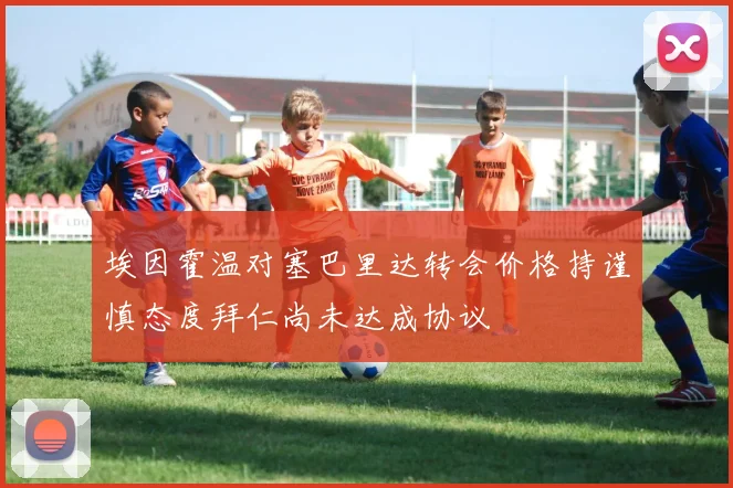 埃因霍温对塞巴里达转会价格持谨慎态度拜仁尚未达成协议